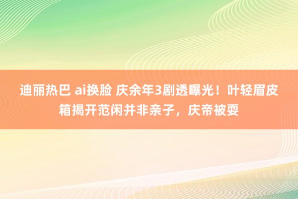 迪丽热巴 ai换脸 庆余年3剧透曝光！叶轻眉皮箱揭开范闲并非亲子，庆帝被耍