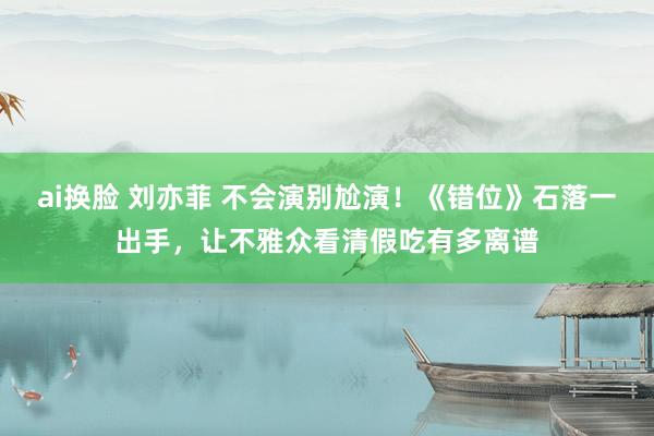 ai换脸 刘亦菲 不会演别尬演！《错位》石落一出手，让不雅众看清假吃有多离谱