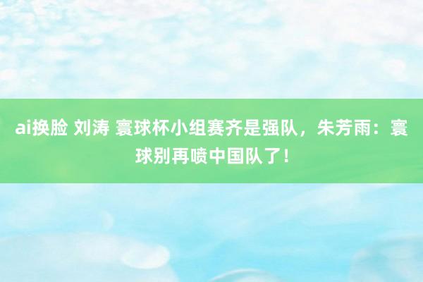 ai换脸 刘涛 寰球杯小组赛齐是强队，朱芳雨：寰球别再喷中国队了！