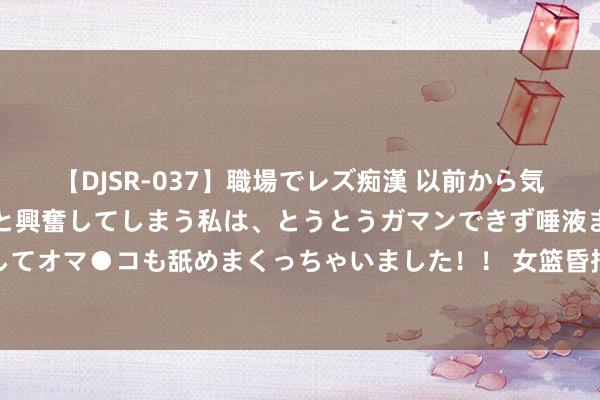 【DJSR-037】職場でレズ痴漢 以前から気になるあの娘を見つけると興奮してしまう私は、とうとうガマンできず唾液まみれでディープキスをしてオマ●コも舐めまくっちゃいました！！ 女篮昏招接二连三！拒带张子宇后又扬弃她：郑薇为何酣醉3后卫