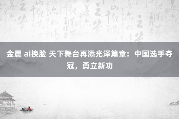 金晨 ai换脸 天下舞台再添光泽篇章：中国选手夺冠，勇立新功