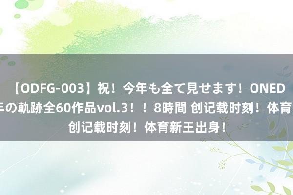 【ODFG-003】祝！今年も全て見せます！ONEDAFULL1年の軌跡全60作品vol.3！！8時間 创记载时刻！体育新王出身！