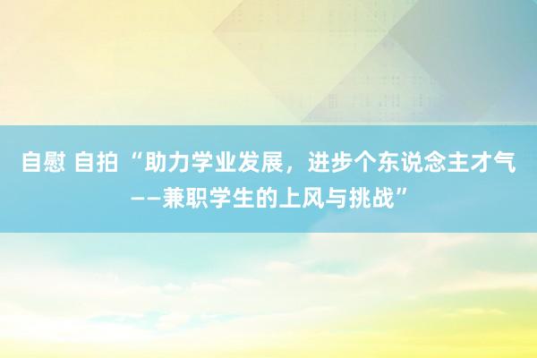 自慰 自拍 “助力学业发展，进步个东说念主才气——兼职学生的上风与挑战”