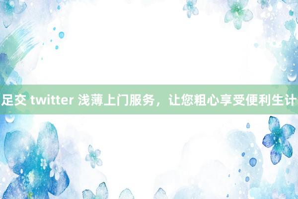 足交 twitter 浅薄上门服务，让您粗心享受便利生计