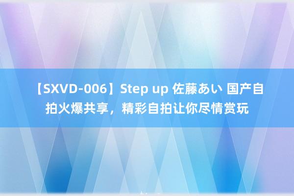 【SXVD-006】Step up 佐藤あい 国产自拍火爆共享，精彩自拍让你尽情赏玩