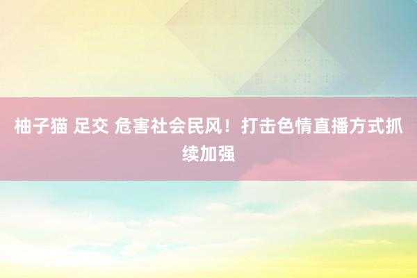 柚子猫 足交 危害社会民风！打击色情直播方式抓续加强