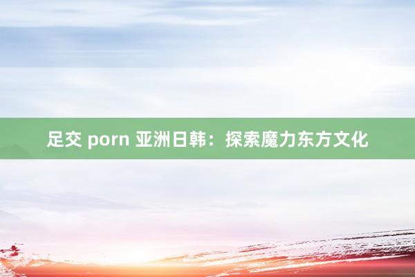 足交 porn 亚洲日韩：探索魔力东方文化