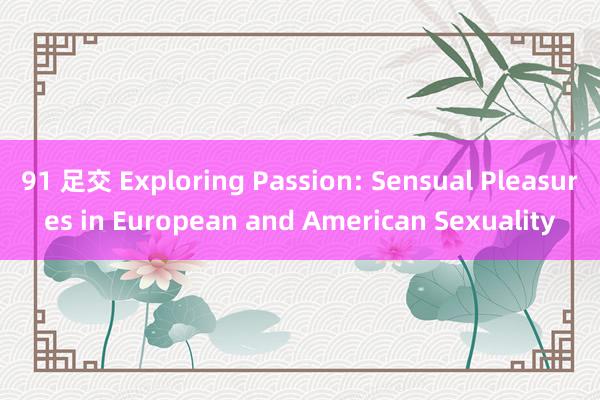 91 足交 Exploring Passion: Sensual Pleasures in European and American Sexuality