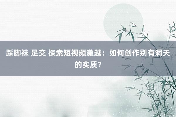 踩脚袜 足交 探索短视频激越：如何创作别有洞天的实质？