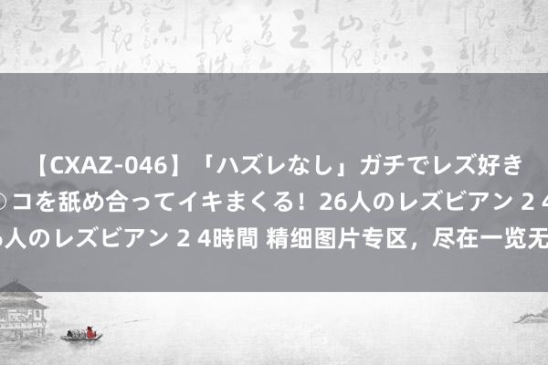 【CXAZ-046】「ハズレなし」ガチでレズ好きなお姉さんたちがオマ○コを舐め合ってイキまくる！26人のレズビアン 2 4時間 精细图片专区，尽在一览无遗