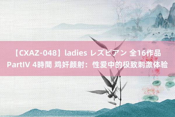 【CXAZ-048】ladies レズビアン 全16作品 PartIV 4時間 鸡奸颜射：性爱中的极致刺激体验