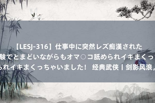 【LESJ-316】仕事中に突然レズ痴漢された私（ノンケ）初めての経験でとまどいながらもオマ○コ舐められイキまくっちゃいました！ 经典武侠丨剑影风浪，气逾霄汉