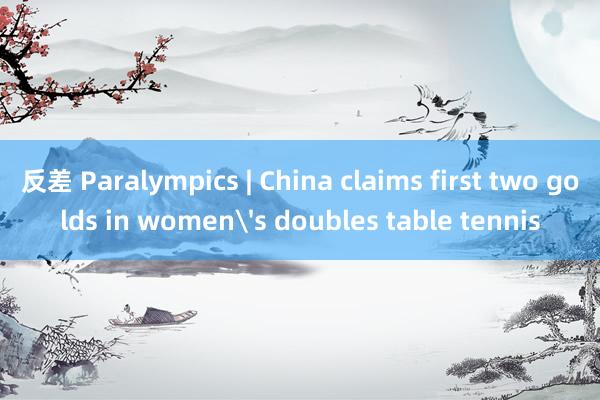 反差 Paralympics | China claims first two golds in women's doubles table tennis