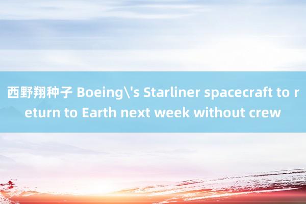 西野翔种子 Boeing's Starliner spacecraft to return to Earth next week without crew