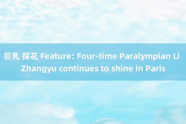 巨乳 探花 Feature: Four-time Paralympian Li Zhangyu continues to shine in Paris