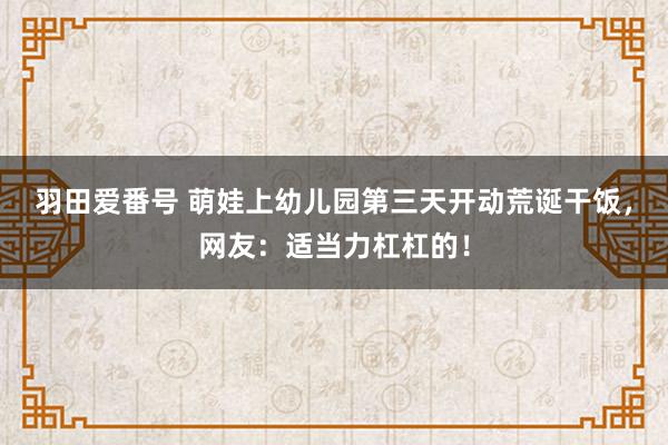 羽田爱番号 萌娃上幼儿园第三天开动荒诞干饭，网友：适当力杠杠的！