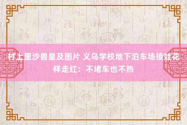 村上里沙兽皇及图片 义乌学校地下泊车场接娃花样走红：不堵车也不热