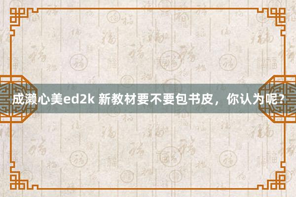 成濑心美ed2k 新教材要不要包书皮，你认为呢？