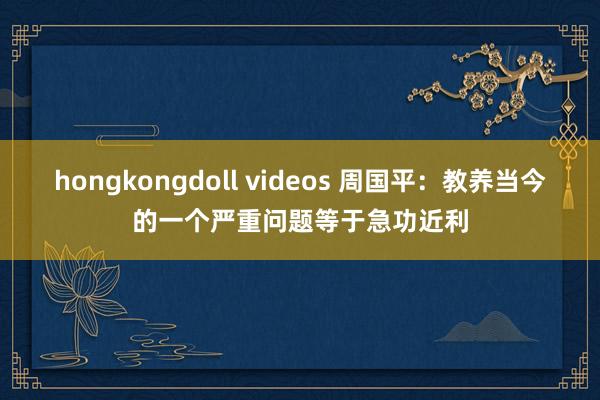 hongkongdoll videos 周国平：教养当今的一个严重问题等于急功近利