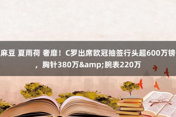 麻豆 夏雨荷 奢靡！C罗出席欧冠抽签行头超600万镑，胸针380万&腕表220万