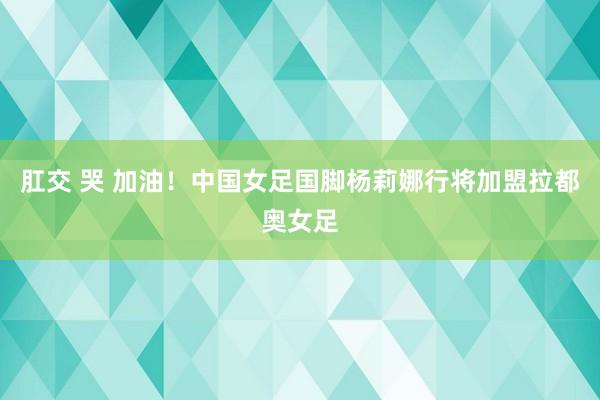 肛交 哭 加油！中国女足国脚杨莉娜行将加盟拉都奥女足