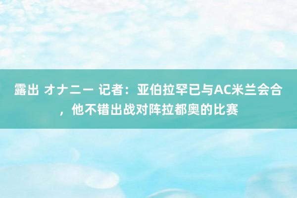 露出 オナニー 记者：亚伯拉罕已与AC米兰会合，他不错出战对阵拉都奥的比赛