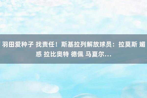 羽田爱种子 找责任！斯基拉列解放球员：拉莫斯 媚惑 拉比奥特 德佩 马夏尔…