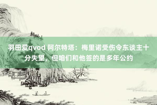 羽田爱qvod 阿尔特塔：梅里诺受伤令东谈主十分失望，但咱们和他签的是多年公约