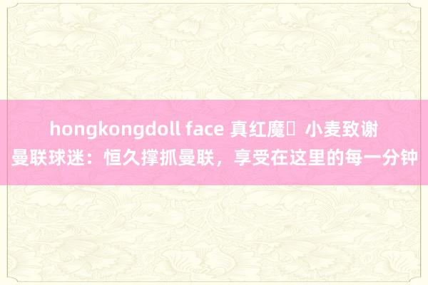 hongkongdoll face 真红魔❤小麦致谢曼联球迷：恒久撑抓曼联，享受在这里的每一分钟