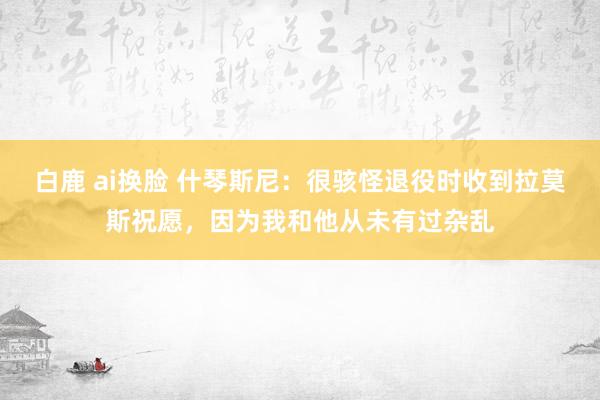 白鹿 ai换脸 什琴斯尼：很骇怪退役时收到拉莫斯祝愿，因为我和他从未有过杂乱