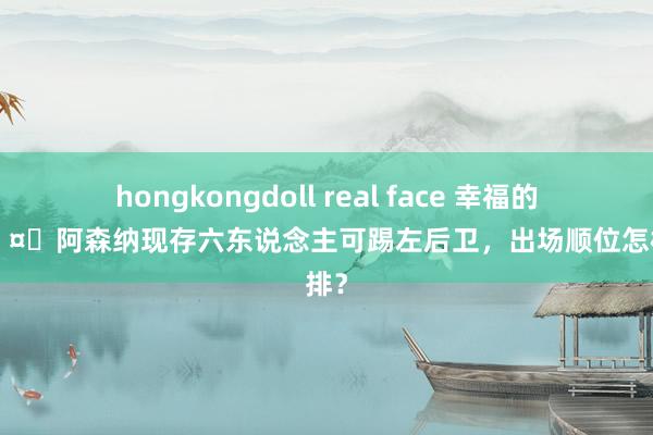 hongkongdoll real face 幸福的郁闷?阿森纳现存六东说念主可踢左后卫，出场顺位怎样安排？