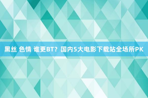 黑丝 色情 谁更BT？国内5大电影下载站全场所PK