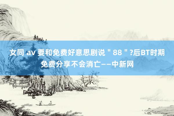 女同 av 要和免费好意思剧说＂88＂?后BT时期免费分享不会消亡——中新网