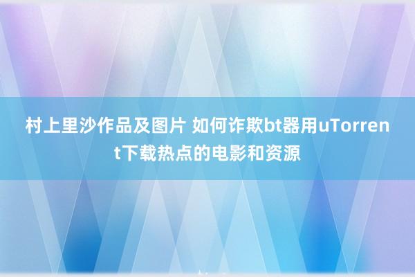 村上里沙作品及图片 如何诈欺bt器用uTorrent下载热点的电影和资源