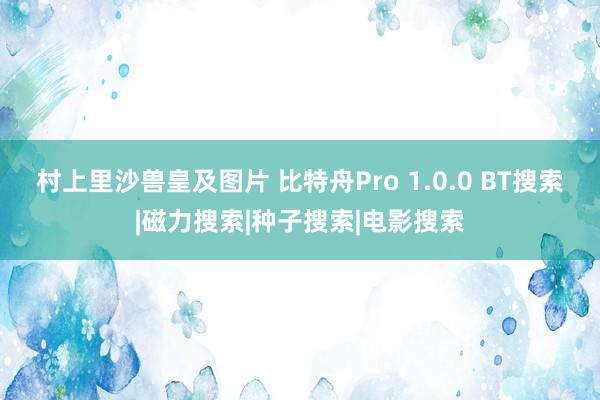 村上里沙兽皇及图片 比特舟Pro 1.0.0 BT搜索|磁力搜索|种子搜索|电影搜索