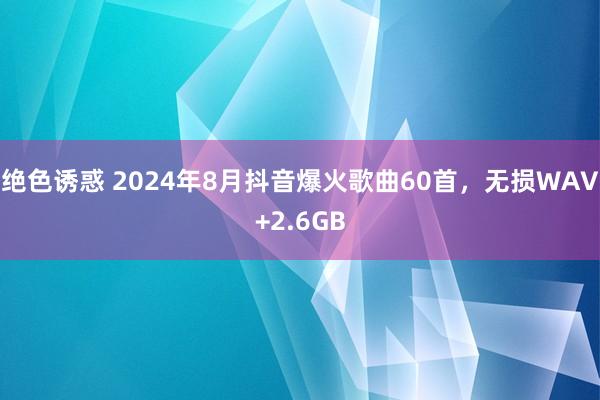 绝色诱惑 2024年8月抖音爆火歌曲60首，无损WAV+2.6GB