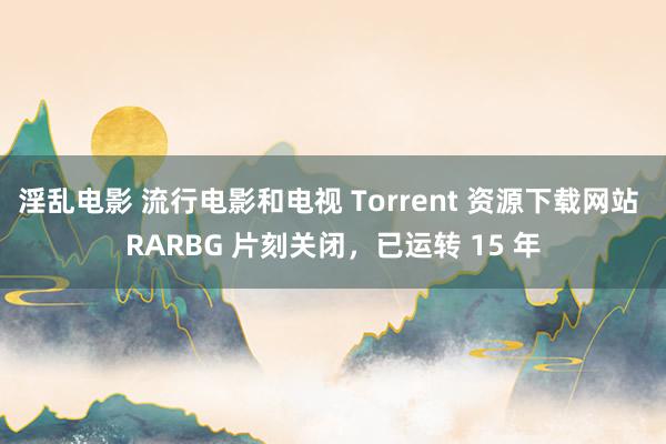 淫乱电影 流行电影和电视 Torrent 资源下载网站 RARBG 片刻关闭，已运转 15 年