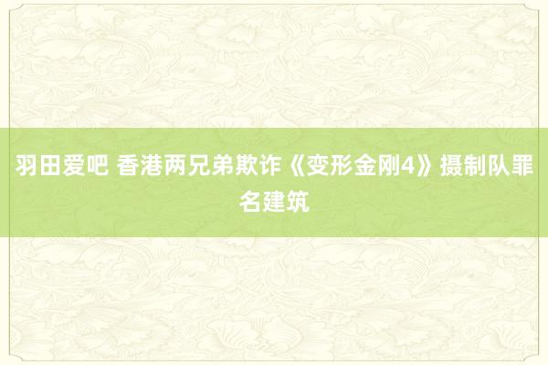 羽田爱吧 香港两兄弟欺诈《变形金刚4》摄制队罪名建筑