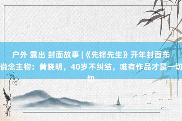 户外 露出 封面故事 |《先锋先生》开年封面东说念主物：黄晓明，40岁不纠结，唯有作品才是一切