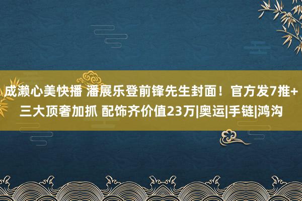 成濑心美快播 潘展乐登前锋先生封面！官方发7推+三大顶奢加抓 配饰齐价值23万|奥运|手链|鸿沟