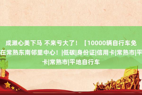 成濑心美下马 不来亏大了！【10000辆自行车免费领】就在常熟东南邻里中心！|低碳|身份证|信用卡|常熟市|平地自行车