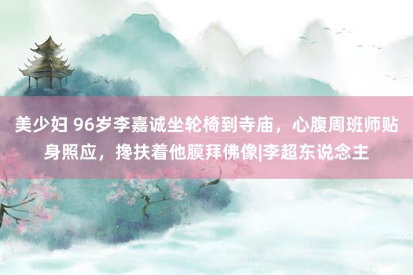 美少妇 96岁李嘉诚坐轮椅到寺庙，心腹周班师贴身照应，搀扶着他膜拜佛像|李超东说念主