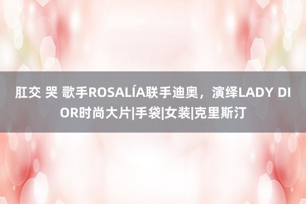 肛交 哭 歌手ROSALÍA联手迪奥，演绎LADY DIOR时尚大片|手袋|女装|克里斯汀