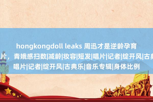 hongkongdoll leaks 周迅才是逆龄孕育的女神！拍摄的先锋大片，青娥感扫数|减龄|妆容|短发|唱片|记者|绽开风|古典乐|音乐专辑|身体比例