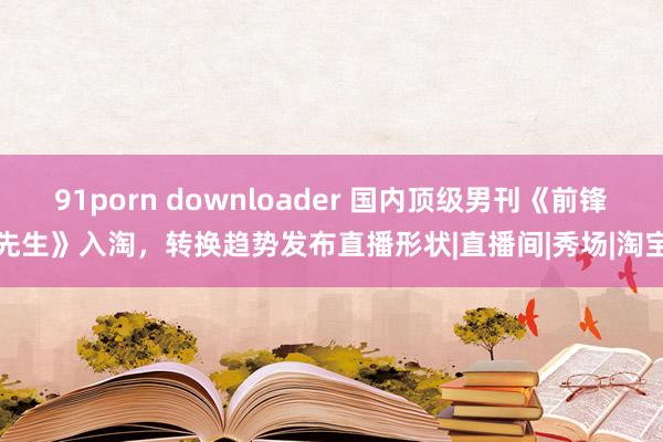 91porn downloader 国内顶级男刊《前锋先生》入淘，转换趋势发布直播形状|直播间|秀场|淘宝