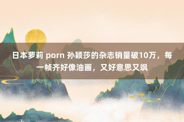 日本萝莉 porn 孙颖莎的杂志销量破10万，每一帧齐好像油画，又好意思又飒