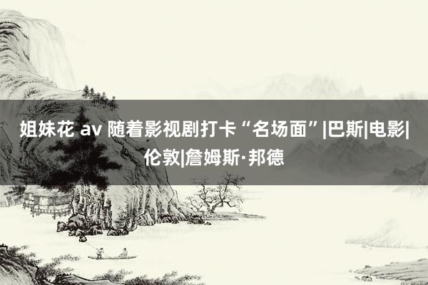 姐妹花 av 随着影视剧打卡“名场面”|巴斯|电影|伦敦|詹姆斯·邦德