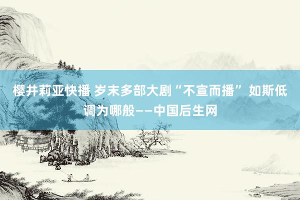 樱井莉亚快播 岁末多部大剧“不宣而播” 如斯低调为哪般——中国后生网