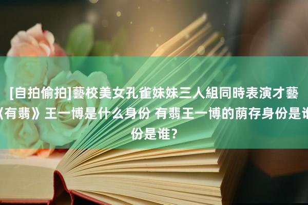 [自拍偷拍]藝校美女孔雀妹妹三人組同時表演才藝 《有翡》王一博是什么身份 有翡王一博的荫存身份是谁？