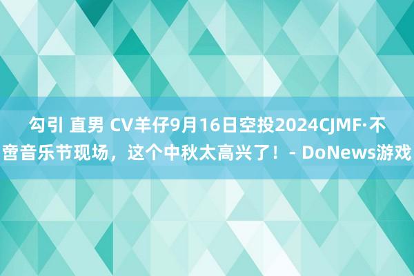 勾引 直男 CV羊仔9月16日空投2024CJMF·不啻音乐节现场，这个中秋太高兴了！- DoNews游戏